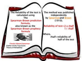 The Reliability of the test is 
calculated using 
The 
Spearman–Brown prediction 
formula, 
also known as the 
Spearman–Brown prophecy 
formula 
The method was published 
independently 
by Spearmanand Brown 
(1910). 
Reliability of test=2 x rhalf 
1+ rhalf 
Where, 
rhalf=reliability of 
half of the test 
Charles Edward Spearman 
(Father of the True Score 
Theory of Reliability) 
 