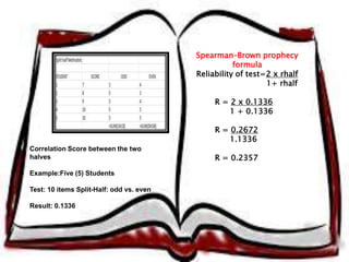 Correlation Score between the two 
halves 
Example:Five (5) Students 
Test: 10 items Split-Half: odd vs. even 
Result: 0.1336 
Spearman–Brown prophecy 
formula 
Reliability of test=2 x rhalf 
1+ rhalf 
R = 2 x 0.1336 
1 + 0.1336 
R = 0.2672 
1.1336 
R = 0.2357 
 