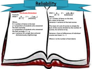 Reliability 
The Kruder-Richardson 
Formula: 
KR20 = K { 1 – __Σ pq__} 
(K – 1) (Variance) 
Where, 
K = number of items in the test 
p = proportion of students who 
answered the item correctly 
q = proportion of students who 
answered the item wrongly = 1 – p 
pq = variance of a single item schored 
dichotomously (right/wrong) 
KR21 = K {1 – n (K – M)_} 
(K – 1) K(Variance) 
Where, 
K = number of items on the test, 
M = mean of the test, 
Variance = variance of the test scores 
The mean of a set of scores is simply the 
sum of the scores divided bu the number 
of scores; its variance is by: 
Variance = Sum of differences of 
individual scores and mean / n – 1 
Where n is the number of test takers 
 