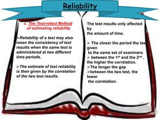 Reliability 
c. The Test-retest Method 
of estimating reliability 
Reliability of a test may also 
mean the consistency of test 
results when the same test is 
administered at two different 
time periods. 
The estimate of test reliability 
is then given by the correlation 
of the two test results. 
The test results only affected by 
the amount of time. 
 The closer the period the 
test given to the same 
set of examiners 
 between the 1st and the 2nd , 
the higher the correlation. 
The longer the gap 
between the two test, the lower 
the correlation. 
 