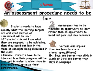 3. Fairness 
An assessment procedure needs to be 
fair. 
Students needs to know 
exactly what the learning targets 
are and what method of 
assessment will be used. 
If students do not know what 
they are supposed to be achieving, 
then they could get lost in the 
maze of concepts being discussed in 
the class. 
likewise, students have to be 
informed how their progress will be 
assessed in order to allow them to 
strategize and optimize their 
performance. 
Assessment has to be 
viewedas an opportunity to learn 
rather than an oppurtunity to 
weed out poor and slow learners 
Fairness also implies 
freedom from teacher-stereotyping.( 
Biases) 
Ex. Boys are better than Girls in 
Math or Girls are better than 
Boys in Language 
 