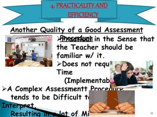 4. PRACTICALITY AND EFFICIENCY 
Another Quality of a Good Assessment Procedure 
Practical in the Sense that the Teacher should be familiar w/ it. 
Does not require Too much Time (Implementable) 
A Complex Assessmentt Procedure 
tends to be Difficult to Score and Interpret. 
Resulting in a lot of Misdiagnosis 
Or Too Long a Feedback Period 
w/c may render the Test Inefficient 
8/28/2014 52 
 