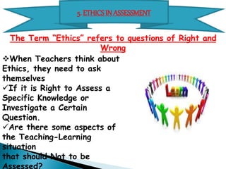 5. ETHICS IN ASSESSMENT 
The Term “Ethics” refers to questions of Right and Wrong 
 When Teachers think about Ethics, 
they need to ask themselves 
 If it is Right to Assess a Specific 
Knowledge or Investigate a Certain 
Question. 
 Are there some aspects of the 
Teaching-Learning situation 
that should 
Not to be Assessed? 
 