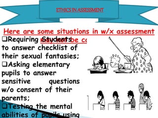 ETHICS IN ASSESSMENT 
Here are some situations in w/x assessment may not be called for: 
Requiring Students to 
answer checklist of their 
sexual fantasies; 
Asking elementary pupils to 
answer sensitive questions 
w/o consent of their parents; 
Testing the mental abilities 
of pupils using an instrument 
whose validity and reliability 
are unknown; 
 