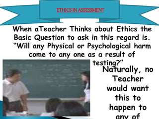 ETHICS IN ASSESSMENT 
When aTeacher Thinks about Ethics the Basic Question to 
ask in this regard is. 
“Will any Physical or Psychological harm come to any one 
as a result of assessment or testing?” 
Naturally, no 
Teacher would want 
this to happen to 
any of his/her 
student. 
 