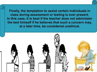 Finally, the temptation to assist certain individuals in 
class during assessment or testing is ever present. 
In this case, it is best if the teacher does not administer 
the test himself if he believes that such a concern may, 
at a later time, be considered unethical. 
 