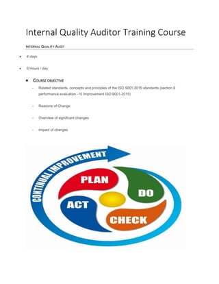Internal Quality Auditor Training Course
INTERNAL QUALITY AUDIT
 4 days
 5 Hours / day
 COURSE OBJECTIVE
- Related standards, concepts and principles of the ISO 9001:2015 standards (section 9
performance evaluation -10 Improvement ISO 9001-2015)
- Reasons of Change
- Overview of significant changes
- Impact of changes
 