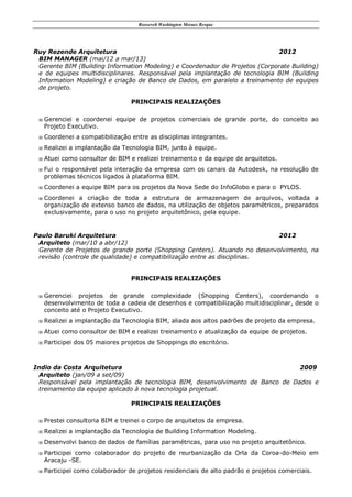 Roosevelt Washington Moraes Resque
Ruy Rezende Arquitetura 2012
BIM MANAGER (mai/12 a mar/13)
Gerente BIM (Building Information Modeling) e Coordenador de Projetos (Corporate Building)
e de equipes multidisciplinares. Responsável pela implantação de tecnologia BIM (Building
Information Modeling) e criação de Banco de Dados, em paralelo a treinamento de equipes
de projeto.
PRINCIPAIS REALIZAÇÕES
 Gerenciei e coordenei equipe de projetos comerciais de grande porte, do conceito ao
Projeto Executivo.
 Coordenei a compatibilização entre as disciplinas integrantes.
 Realizei a implantação da Tecnologia BIM, junto à equipe.
 Atuei como consultor de BIM e realizei treinamento e da equipe de arquitetos.
 Fui o responsável pela interação da empresa com os canais da Autodesk, na resolução de
problemas técnicos ligados à plataforma BIM.
 Coordenei a equipe BIM para os projetos da Nova Sede do InfoGlobo e para o PYLOS.
 Coordenei a criação de toda a estrutura de armazenagem de arquivos, voltada a
organização de extenso banco de dados, na utilização de objetos paramétricos, preparados
exclusivamente, para o uso no projeto arquitetônico, pela equipe.
Paulo Baruki Arquitetura 2012
Arquiteto (mar/10 a abr/12)
Gerente de Projetos de grande porte (Shopping Centers). Atuando no desenvolvimento, na
revisão (controle de qualidade) e compatibilização entre as disciplinas.
PRINCIPAIS REALIZAÇÕES
 Gerenciei projetos de grande complexidade (Shopping Centers), coordenando o
desenvolvimento de toda a cadeia de desenhos e compatibilização multidisciplinar, desde o
conceito até o Projeto Executivo.
 Realizei a implantação da Tecnologia BIM, aliada aos altos padrões de projeto da empresa.
 Atuei como consultor de BIM e realizei treinamento e atualização da equipe de projetos.
 Participei dos 05 maiores projetos de Shoppings do escritório.
Indio da Costa Arquitetura 2009
Arquiteto (jan/09 a set/09)
Responsável pela implantação de tecnologia BIM, desenvolvimento de Banco de Dados e
treinamento da equipe aplicado à nova tecnologia projetual.
PRINCIPAIS REALIZAÇÕES
 Prestei consultoria BIM e treinei o corpo de arquitetos da empresa.
 Realizei a implantação da Tecnologia de Building Information Modeling.
 Desenvolvi banco de dados de famílias paramétricas, para uso no projeto arquitetônico.
 Participei como colaborador do projeto de reurbanização da Orla da Coroa-do-Meio em
Aracaju -SE.
 Participei como colaborador de projetos residenciais de alto padrão e projetos comerciais.
 
