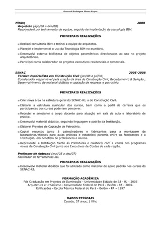 Roosevelt Washington Moraes Resque
NitArq 2008
Arquiteto (ago/08 a dez/08)
Responsável por treinamento de equipe, seguido de implantação de tecnologia BIM.
PRINCIPAIS REALIZAÇÕES
 Realizei consultoria BIM e treinei a equipe de arquitetos.
 Planejei e implementei o uso da Tecnologia BIM no escritório.
 Desenvolvi extensa biblioteca de objetos paramétricos direcionados ao uso no projeto
arquitetônico.
 Participei como colaborador de projetos executivos residenciais e comerciais.
SENAC 2005-2008
Técnico Especialista em Construção Civil (jan/08 a jul/08)
Coordenador responsável pela criação da área de Construção Civil, Recrutamento & Seleção ,
Desenvolvimento de material didático e captação de recursos e patrocínio.
PRINCIPAIS REALIZAÇÕES
 Criei nova área na estrutura geral do SENAC-RJ, a de Construção Civil.
 Elaborei a estrutura curricular dos cursos, bem como o perfil de carreira que os
participantes dos cursos poderiam percorrer.
 Recrutei e selecionei o corpo docente para atuação em sala de aula e laboratório de
prática.
 Desenvolvi material didático, seguindo linguagem e padrão da Instituição.
 Elaborei Projetos de Captação de Patrocínio.
 Captei recursos junto à patrocinadores e fabricantes para a montagem de
laboratórios/oficinas para aulas práticas e estabeleci parceria entre os fabricantes e a
Instituição, em benefício de professores e alunos.
 Representei a Instituição frente às Prefeituras e colaborei com a venda dos programas
novos de Construção Civil junto aos Executivos de Contas de cada região.
Professor de Autocad (mai/05 a dez/07)
Facilitador de ferramentas 2D.
PRINCIPAIS REALIZAÇÕES
 Desenvolvi material didático que foi utilizado como material de apoio padrão nos cursos do
SENAC-RJ.
FORMAÇÃO ACADÊMICA
Pós Graduação em Projetos de Iluminação - Universidade Estácio de Sá - RJ - 2005
Arquitetura e Urbanismo - Universidade Federal do Pará - Belém - PA - 2002.
Edificações - Escola Técnica Federal do Pará - Belém - PA – 1997
DADOS PESSOAIS
Casado, 37 anos, 1 filho
 