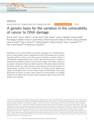 ARTICLE
Received 16 Nov 2015 | Accepted 24 Mar 2016 | Published 25 Apr 2016
A genetic basis for the variation in the vulnerability
of cancer to DNA damage
Brian D. Yard1,*, Drew J. Adams2,*, Eui Kyu Chie1,3, Pablo Tamayo4, Jessica S. Battaglia1, Priyanka Gopal1,
Kevin Rogacki1, Bradley E. Pearson5, James Phillips1, Daniel P. Raymond6, Nathan A. Pennell7, Francisco Almeida8,
Jaime H. Cheah4,9, Paul A. Clemons4,9, Alykhan Shamji4,9, Craig D. Peacock1, Stuart L. Schreiber4,9,10,11,
Peter S. Hammerman4,5 & Mohamed E. Abazeed1,12
Radiotherapy is not currently informed by the genetic composition of an individual patient’s
tumour. To identify genetic features regulating survival after DNA damage, here we conduct
large-scale proﬁling of cellular survival after exposure to radiation in a diverse collection of
533 genetically annotated human tumour cell lines. We show that sensitivity to radiation is
characterized by signiﬁcant variation across and within lineages. We combine results from
our platform with genomic features to identify parameters that predict radiation sensitivity.
We identify somatic copy number alterations, gene mutations and the basal expression of
individual genes and gene sets that correlate with the radiation survival, revealing new
insights into the genetic basis of tumour cellular response to DNA damage. These results
demonstrate the diversity of tumour cellular response to ionizing radiation and establish
multiple lines of evidence that new genetic features regulating cellular response after DNA
damage can be identiﬁed.
DOI: 10.1038/ncomms11428 OPEN
1 Department of Translational Hematology Oncology Research, Cleveland Clinic, 9500 Euclid Avenue/R40, Cleveland, Ohio 44195, USA. 2 Department of
Genetics, Case Western Reserve University, 2109 Adelbert Road/BRB, Cleveland, Ohio 44106, USA. 3 Department of Radiation Oncology, Seoul National
University College of Medicine, 101, Daehak-Ro, Jongno-Gu, Seoul 110-774, Korea. 4 Broad Institute of MIT and Harvard, 415 Main Street, Cambridge,
Massachusetts 02142, USA. 5 Department of Medical Oncology, Dana-Farber Cancer Institute, 450 Brookline Avenue, Boston, Massachusetts 02215, USA.
6 Department of Thoracic and Cardiovascular Surgery, Cleveland Clinic, 9500 Euclid Avenue/J4-1, Cleveland, Ohio 44195, USA. 7 Department of Hematology
and Medical Oncology, Cleveland Clinic, 9500 Euclid Avenue/R40, Cleveland, Ohio 44195, USA. 8 Department of Pulmonary Medicine, Cleveland Clinic,
9500 Euclid Avenue/M2-141, Cleveland, Ohio 44195, USA. 9 Center for the Science of Therapeutics, Broad Institute, 415 Main Street, Cambridge,
Massachusetts 02142, USA. 10 Department of Chemistry and Chemical Biology, Harvard University, 12 Oxford Street, Cambridge, Massachusetts 02138,
USA. 11 Howard Hughes Medical Institute, Broad Institute, Cambridge, Massachusetts 02142, USA. 12 Department of Radiation Oncology, Cleveland Clinic,
9500 Euclid Avenue/T2, Cleveland, Ohio 44195, USA. * These authors contributed equally to this work. Correspondence and requests for materials should be
addressed to M.E.A. (email: abazeem@ccf.org).
NATURE COMMUNICATIONS | 7:11428 | DOI: 10.1038/ncomms11428 | www.nature.com/naturecommunications 1
 