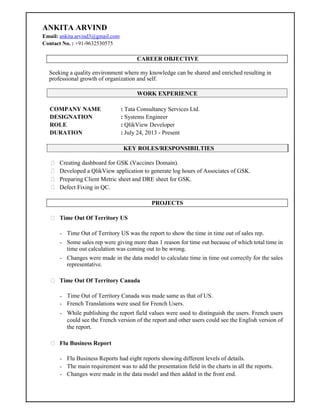 ANKITA ARVIND
Email: ankita.arvind3@gmail.com
Contact No. : +91-9632530575
CAREER OBJECTIVE
Seeking a quality environment where my knowledge can be shared and enriched resulting in
professional growth of organization and self.
WORK EXPERIENCE
COMPANY NAME : Tata Consultancy Services Ltd.
DESIGNATION : Systems Engineer
ROLE : QlikView Developer
DURATION : July 24, 2013 - Present
KEY ROLES/RESPONSIBILTIES
 Creating dashboard for GSK (Vaccines Domain).
 Developed a QlikView application to generate log hours of Associates of GSK.
 Preparing Client Metric sheet and DRE sheet for GSK.
 Defect Fixing in QC.
PROJECTS
 Time Out Of Territory US

- Time Out of Territory US was the report to show the time in time out of sales rep.
- Some sales rep were giving more than 1 reason for time out because of which total time in
time out calculation was coming out to be wrong.
- Changes were made in the data model to calculate time in time out correctly for the sales
representative.
 Time Out Of Territory Canada

- Time Out of Territory Canada was made same as that of US.
- French Translations were used for French Users.
- While publishing the report field values were used to distinguish the users. French users
could see the French version of the report and other users could see the English version of
the report.
 Flu Business Report

- Flu Business Reports had eight reports showing different levels of details.
- The main requirement was to add the presentation field in the charts in all the reports.
- Changes were made in the data model and then added in the front end.
 