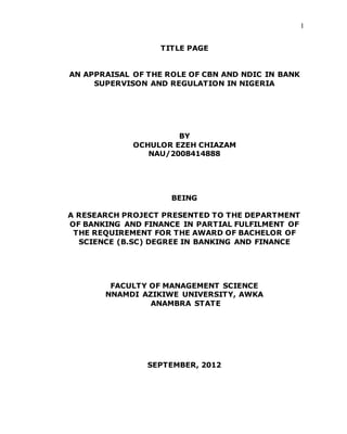 1
TITLE PAGE
AN APPRAISAL OF THE ROLE OF CBN AND NDIC IN BANK
SUPERVISON AND REGULATION IN NIGERIA
BY
OCHULOR EZEH CHIAZAM
NAU/2008414888
BEING
A RESEARCH PROJECT PRESENTED TO THE DEPARTMENT
OF BANKING AND FINANCE IN PARTIAL FULFILMENT OF
THE REQUIREMENT FOR THE AWARD OF BACHELOR OF
SCIENCE (B.SC) DEGREE IN BANKING AND FINANCE
FACULTY OF MANAGEMENT SCIENCE
NNAMDI AZIKIWE UNIVERSITY, AWKA
ANAMBRA STATE
SEPTEMBER, 2012
 