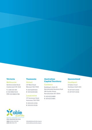 Victoria
Melbourne
616 Riversdale Road
Camberwell VIC 3124
T. 1300 225 369
F. (03) 9882 9210
TTY. (03) 9882 6786
Tasmania
Hobart
137 Main Road
Moonah TAS 7009
T. (03) 6228 0443
F. (03) 6228 6446
Launceston
177 Invermay Road
Invermay TAS 7250
T. (03) 6331 2536
F. (03) 6331 8126
Australian
Capital Territory
Canberra
Building A, Suite 20
Narrabundah Business Park
281 Goyder Street
Narrabundah ACT 2604
T. (02) 6232 6800
F. (03) 6232 6881
Queensland
Southport
13 Sykes Court
Southport QLD 4215
T. (07) 5571 0344
F. (07) 5571 0166
info@ableaustralia.org.au
www.ableaustralia.org.au
Able Australia Services
ABN 83 024 339 234
ACN 005 783 175
 