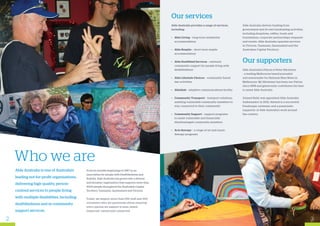 Able Australia is one of Australia’s
leading not-for-profit organisations,
delivering high quality, person-
centred services to people living
with multiple disabilities, including
deafblindness and in community
support services.
Who we are
From its humble beginnings in 1967 as an
association for people with Deafblindness and
Rubella, Able Australia has grown into a diverse
and dynamic organisation that supports more than
4000 people throughout the Australian Capital
Territory, Tasmania, Queensland and Victoria.
Today, we employ more than 500 staff and 300
volunteers who are passionate about ensuring
every person we support is seen, heard,
respected, valued and connected.
Our services
Able Australia provides a range of services,
including:
•	 Able Living – long-term residential
accommodation
•	 Able Respite – short-term respite
accommodation
•	 Able Deafblind Services – outreach
community support for people living with
deafblindness
•	 Able Lifestyle Choices – community based
day activities
•	 Ablelink – adaptive communications facility
•	 Community Transport – transport solutions
assisting vulnerable community members to
stay connected to their community
•	 Community Support – support programs
to assist vulnerable and financially
disadvantaged community members
•	Arts therapy – a range of art and music
therapy programs
Able Australia derives funding from
government and its own fundraising activities,
including donations, raffles, trusts and
foundations, corporate partnerships, bequests
and events. Able Australia operates services
in Victoria, Tasmania, Queensland and the
Australian Capital Territory.
Our supporters
Able Australia’s Patron is Peter Hitchener
- a leading Melbourne based journalist
and newsreader for National Nine News in
Melbourne. Mr Hitchener has been our Patron
since 1998 and generously contributes his time
to assist Able Australia.
Ahmed Kelly was appointed Able Australia
Ambassador in 2012. Ahmed is a successful
Paralympic swimmer and a passionate
supporter of Able Australia’s work around
the country.
2 3
 