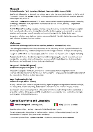  
Microsoft 
Technical   Evangelist   /   MCS   Consultant,   São   Paulo   (September/2001   ­   January/2010) 
As   a   Technical   Evangelist   at   Microsoft,   my   mission   was   to   bring   the   newest   technologies   to   the   Technical 
Community   through   the    TechNet    program,   enabling   professionals   to   build   solutions   based   on   Microsoft 
technologies   and   products. 
I   have   been   a    Tech•Ed    Speaker   since   2006,   when   I   introduced   Microsoft's   High   Performance   Computing 
technology.   In   the   next   years,   I   presented   9   sessions   in   4   Tech•Ed   editions,   covering   a   range   of   new 
products   and   platforms. 
At   MCS   ( Microsoft   Consulting   Services ),   I   managed   projects   involving   Microsoft   technologies   adoption 
for   6   years.   I   was   the   Enterprise   Strategy   Consultant   for   Nestlé,   mapping   business   needs   to   technical 
solutions   and   ensuring   a   smooth   operation   environment   jointly   with   the   Global   Nestlé   team. 
Many   other   solutions   were   deployed   in   other   customers   like   AIG,   TIM,   ABN­AMRO,   Santander,   Visanet, 
Itaú,   Usiminas,   Bradesco,   TJRJ   and   Prodesp. 
LPalma.com 
Socialmedia/Technology   Consultant   and   Professor,   São   Paulo   (from   February/2010) 
I   was   among   the   first   evangelists   of   socialmedia   in   Brazil,   presenting   lectures   in   prominent   events   and 
developing   and   delivering   4   editions   of   a   professional   training   (Socialmedia   strategies   for   enterprises). 
I   taught   at   ESPM,   SENAC   and   Trevisan   post­graduation   courses   and   Impacta’s   MBA   on   digital   marketing. 
As   a   consultant,   I   helped   Itaú   developing   an   internal   training   strategy   for   security   on   socialmedia   and 
managed   the   operations   for   an   online   auctions   company,   which   included   business   strategy,   software 
development   and   socialmedia   strategy   for   the   product   launch. 
Imagesoft   (United   Kingdom) 
Windows   Developer,   Birmingham   (1.5   years) 
Imagesoft   developed   a   distributed,   client/server   Electronic   Document   Management   system.  
I   worked   in   the   development   of   the   Windows   client   using   C/C++   languages   and   realized   the   adaptation   of 
the   system   to   the   Windows   Sockets   technology. 
Vega   Engineering   (Italy) 
Software   Manager,   Monza   (2   years) 
At   Vega   I   realized   quite   advanced   projects   involving   digital   image   processing   and   the   latest   technologies, 
like   transputers,   parallel   computing,   dedicated   RISC   workstations   and   advanced   imaging   libraries. 
Examples   are   a   medical   imaging   system,   software   for   a   revolutionary   breathing   machine   (ventilator),   a 
project   for   real­time   3D   navigation   on   CAD   simulated   environments   and   a   voice­enabled   monitoring   & 
control   system   for   industrial   processes. 
Abroad   Experience   and   Languages 
United   Kingdom    (Birmingham)  Italy    (Milan,   Monza) 
As   an   European   citizen,   I   worked   1.5   years   in   England   and   2   years   in   Italy. 
The   attractive   market,   demanding   for   high   technology   projects   (software   development)   and   the 
improvement   of   language   skills   were   my   key   motivators. 
Consequently,   I   have   fluent    English    and    Italian .   I'm   reaching   intermediate   skills   in    Spanish . 
   
 