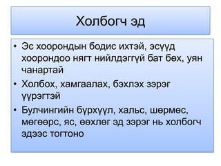 Холбогч эд
• Эс хоорондын бодис ихтэй, эсүүд
  хоорондоо нягт нийлдэггүй бат бөх, уян
  чанартай
• Холбох, хамгаалах, бэхлэх зэрэг
  үүрэгтэй
• Булчингийн бүрхүүл, хальс, шөрмөс,
  мөгөөрс, яс, өөхлөг эд зэрэг нь холбогч
  эдээс тогтоно
 