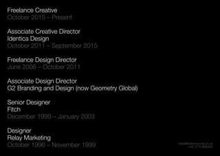 mike@thetomorrow.co.uk
+44 7770 868360
Freelance Creative
October 2015 – Present
Associate Creative Director
Identica Design
October 2011 – September 2015
Freelance Design Director
June 2006 – October 2011
Associate Design Director
G2 Branding and Design (now Geometry Global)
Senior Designer
Fitch
December 1999 – January 2003
Designer
Relay Marketing
October 1996 – November 1999
 