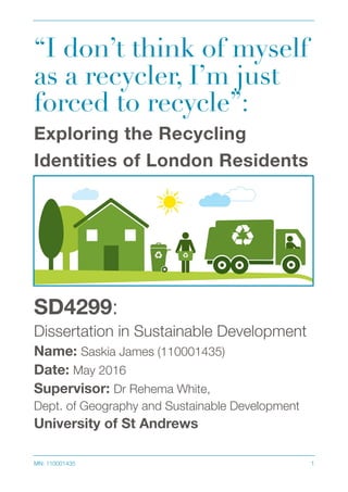 “I don’t think of myself
as a recycler, I’m just
forced to recycle”:
Exploring the Recycling
Identities of London Residents
SD4299:
Dissertation in Sustainable Development
Name: Saskia James (110001435)
Date: May 2016
Supervisor: Dr Rehema White,
Dept. of Geography and Sustainable Development
University of St Andrews 
MN: 110001435 !1
 