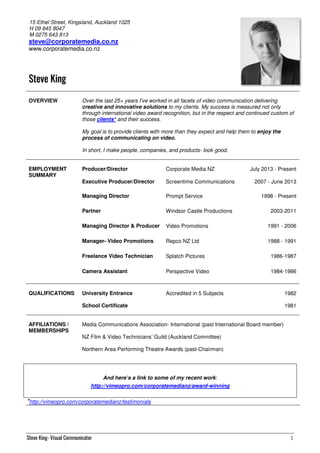 Steve King- Visual Communicator 1
15 Ethel Street, Kingsland, Auckland 1025
H 09 845 8047
M 0275 643 813
steve@corporatemedia.co.nz
www.corporatemedia.co.nz
Steve KingSteve KingSteve KingSteve King
OVERVIEW Over the last 25+ years I've worked in all facets of video communication delivering
creative and innovative solutions to my clients. My success is measured not only
through international video award recognition, but in the respect and continued custom of
those clients* and their success.
My goal is to provide clients with more than they expect and help them to enjoy the
process of communicating on video.
In short, I make people, companies, and products- look good.
EMPLOYMENT
SUMMARY
Producer/Director Corporate Media NZ July 2013 - Present
Executive Producer/Director Screentime Communications 2007 - June 2013
Managing Director Prompt Service 1998 - Present
Partner Windsor Castle Productions 2003-2011
Managing Director & Producer Video Promotions 1991 - 2006
Manager- Video Promotions Repco NZ Ltd 1988 - 1991
Freelance Video Technician Splatch Pictures 1986-1987
Camera Assistant Perspective Video 1984-1986
QUALIFICATIONS University Entrance Accredited in 5 Subjects 1982
School Certificate 1981
AFFILIATIONS /
MEMBERSHIPS
Media Communications Association- International (past International Board member)
NZ Film & Video Technicians’ Guild (Auckland Committee)
Northern Area Performing Theatre Awards (past-Chairman)
And here’s a link to some of my recent work:
http://vimeopro.com/corporatemedianz/award-winning
*http://vimeopro.com/corporatemedianz/testimonials
 