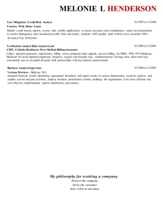 Melonie L Henderson
JPS HOSPITAL, Ft. Worth, Texas 01/2010-05/2011
MEDICAL BILLING INSURANCEVERIFICATION ANALYST-BILLING
 Audit denied claims, process claim appeals, process billing for HMO, PPO, FFS, Medicare, and
Medicaid for acute in/outpatient hospices, surgery and hospital stay.
 Collected, posted and adjusted insurance payments. Reimbursements for long term/short term stay,
consistently met or exceeded monthly goals, savings by 20% or higher.
 Analyze and review audit findings, risks and detailed recommendations to upper management.
MULTIPLAN, Arlington, Texas 01/2008-12/2010
MEDICALFEE NEGOTIATOR ANALYST-CLIENT RELATIONS
 Processed medical billing claims for in-out/network providers. Reduced external audit fees by 27%.
 Assisted managerswith identifying reductions, assessedsavings,measuredrisk controls, and reviews
in accordance with the business. Produced average of $24,000,000 in annual savings.
 Provided recommendations to AVP/VP.
 Audit Findings.
COUNTRY WIDE HOME LOANS, Ft. Worth, Texas 01/2007-12/2008
LOAN AND LOSS MITIGATION CREDIT/RISK ANALYST- CLIENT RELATIONS
 Modify credit bureau reports, review edit and modify applications to ensure accuracy
 Make recommendation to management to resolve delinquency and calculated risks and trends.
 Maintain 100% quality audit without error, awarded 100%
CHW, CATHOLIC HEALTHCARE WEST MEDICAL CENTER, Sacramento, CA 01/2006-12/2005
VERIFICATION ANALYST RISK ANALYST LEAD- MEDICAL BILLING
 Collect and post payments, adjustments, billing errors, prepared claim appeals, process billing for
HMO, PPO,FFS Medicare, Medicaid for acute inpatient/outpatient hospices, surgery and hospital
stay, reimbursements for long term, short term stay.
 Consistently met or exceeded all goals, built partnerships with key industry professionals.
VERIZON WIRELESS, Sacramento, CA 01/2000-12/2005
BUSINESS LEAD ANALYST- CLIENT RELATIONS
 Interpret financial trends, identifying operational deviations and report results to various
departments, research,analyze, and explain current and past activities.
 Analyze business performance trends, challenge the organization to be more efficient and cost
effective, build/maintain reports, dashboards, and metrics.
 Consistently met or exceeded all goals, built partnerships with key industry professionals.
EDUCATION
FRANKLIN HIGH – HIGH SCHOOLDIPLOMA 10/2017
Ashford University San Diego, California
COMPUTER COMPETENCIES
MS Office •Visio • Global Oasys • IntelliMatch • Smart Stream Reconciliation • Midas/AS 400
IntelliSuite • Bloomberg • Open Pages GRC Applications • SharePoint • Archer • Service Now • Shaw
 