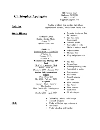 Christopher Applegate
621 Francois Court
Burlington NJ 08016
856-725-1585
Capplega82@gmail.com
Objective
Seeking a full/part time position that utilizes
organizational, business, and customer service skills.
Work History
Starbucks Coffee
Barista – Coffee Master
Delran, NJ
October 2015 - now
 Preparing drinks and food
for customers
 Fast pace work
Environment
 Customer service
 Knowledge of coffee
blends to products served
Food4Less
Customer Clerk – Meat Room
El Cajon, CA
October 2014 –
October 2015
 Help customers
 Maintain store
 Wrap and prepare meat
Contemporary Staffing: TD
Bank
File Clerk – Mortgage Clerk
Mount Laurel, NJ
December 2011 – January 2013
 Find Files
 Prepare loans
 Scanning/inputting data
 Administrative duties
Verizon Telecommications
Shipper
West Chester PA
May 2009 – February 2010
 Process orders
 Pack orders
 Entered returning
packages
Wegmans
Cashier – Meat – General
Merchandize
Mout Laurel NJ – Downingtown
PA
October 2006 – April 2009
 Serve customers
 Fast Paced
 Place products
 Lead others
 Hit sales targets
Skills
 Outstanding customer relationships
 Microsoft programs
 Works well in fast pace environment
 Fast learner
 Works with alone and together
 