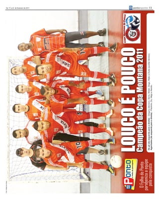 Foto: Rafael dos Anjos
                                                                                                                                            De 17 a 23 de fevereiro de 2011




     O Folha do Ponto
                          LOUCOCopaPOUCO
                          Campeão da
                                     É Montana 2011
    parabeniza a equipe   De pé (da esquerda para a direita) - Gregory (técnico), Serra, Mister, Diogo, Mijão e Duda (auxiliar técnico).
                                                                                                                                           pontoesportes 13




      pela conquista      Agachados (da esquerda para a direita) - Paulinho, Du, Nêgo e Nando.
 