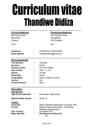 Page 1 of 4
_____________________________________________
CurrentAddress PermanentAddress
245 Oxford Road 9312 Nomjila Street
Rose bank Kwazakhele
Gauteng Port Elizabeth
2193 205
Cell-phone : 0739670522 / 0784343496
Email address : didizathandiwe@gmail.com
_____________________________________________
Personaldetails
First Name(s) : Thandiwe
Surname : Didiza
Identity number : 9011291150082
Date of Birth : 1990 - 11- 29
Gender : Female
Nationality : African
Language(s) : Xhosa, English and Zulu
License : N/A
Criminal Record : None
_____________________________________________
Education
High School:
High School Attended : Khumbulani High School
Highest Grade Passed : Grade 12
Tertiary:
University : Nelson Mandela Metropolitan University (PE)
Course : National Diploma Information Technology
(Software Development)
Year of study : Completed 2011
Major Modules : Development Software lll
C#
 
