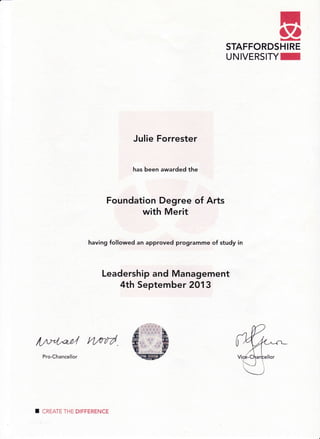 TgSTAFFORDSHIRE
UNIVERSITYI
Ju]ie Forrester
has been awarded the
Foundation Degr"ee of Arts
with Merit
having followed an approved prograrnme of study in
Leadership and Management
4th September 2013
A/v?0ad Hrtd
Pro-Chancellor
I CREATE THE DIFFERENCE
 