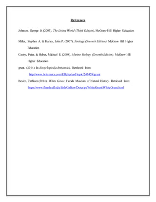 References
Johnson, George B. (2003). The Living World (Third Edition). McGraw-Hill Higher Education
Miller, Stephen A. & Harley, John P. (2007). Zoology (Seventh Edition). McGraw Hill Higher
Education
Castro, Peter. & Huber, Michael E. (2008). Marine Biology (Seventh Edition). McGraw Hill
Higher Education
grunt. (2014). In Encyclopædia Britannica. Retrieved from:
http://www.britannica.com/EBchecked/topic/247459/grunt
Bester, Cathleen.(2014). White Grunt. Florida Museum of Natural History. Retrieved from:
https://www.flmnh.ufl.edu/fish/Gallery/Descript/WhiteGrunt/WhiteGrunt.html
 