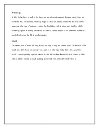 Body Shape
A fish's body shape, as well as the shape and size of certain external features, can tell us a lot
about that fish. For example, the body shape of a fish can indicate where that fish lives in the
water and what type of swimmer it might be. In addition, tail fin shape also signifies a fish's
swimming speed. A sharply forked tail, like that of a shark, implies a fast swimmer, where as a
rounded tail means the fish is good at turning.
Mouth
The mouth parts of a fish will vary in size and may or may not contain teeth. The location of the
mouth on a fish's body can also give us a clue as to what may be the fish's diet. A superior
mouth, a mouth pointing upward, means the fish will eat food located above it; where as a fish
with an inferior mouth, a mouth pointing downward, will eat food located below it.
 