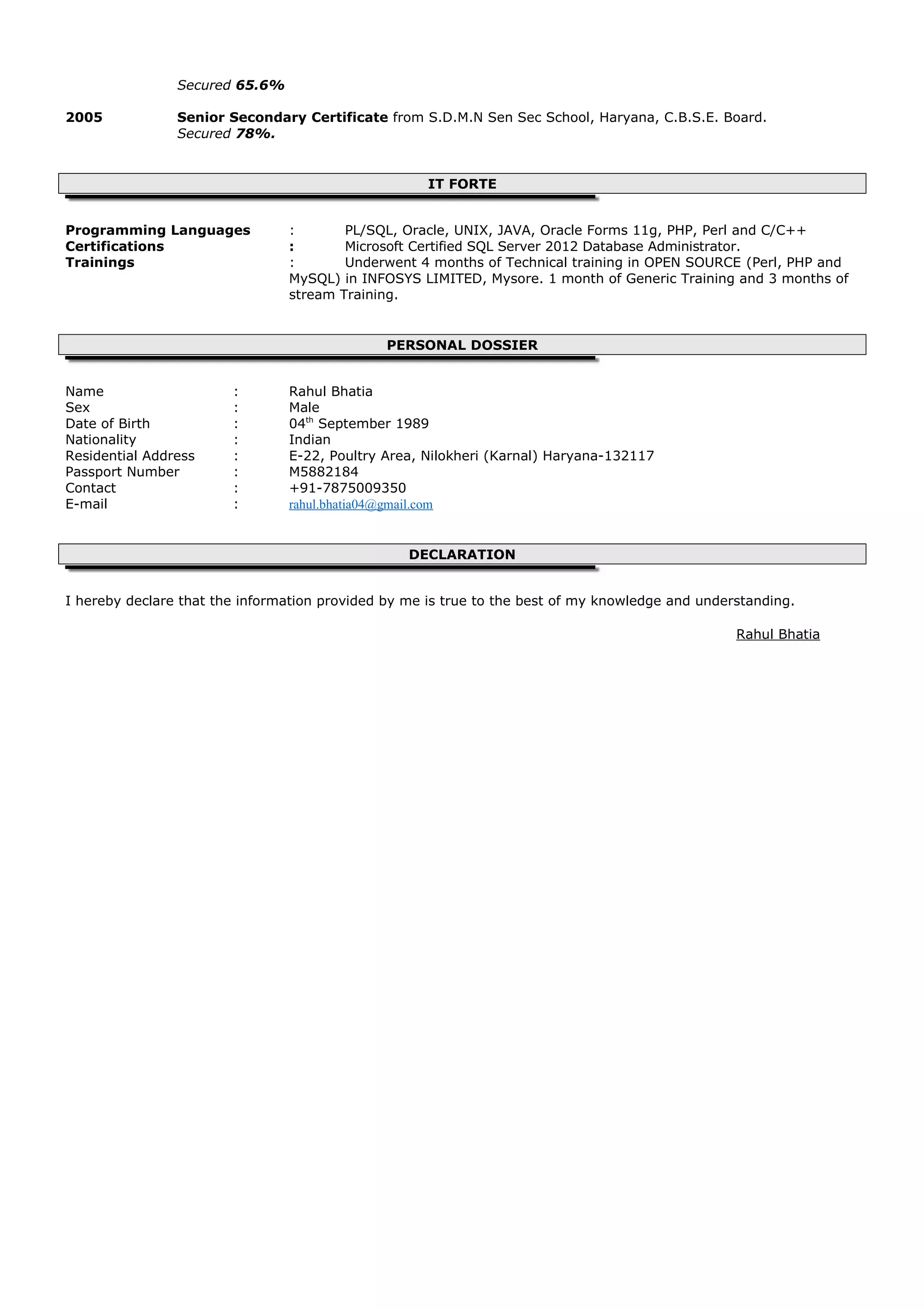 Secured 65.6%
2005 Senior Secondary Certificate from S.D.M.N Sen Sec School, Haryana, C.B.S.E. Board.
Secured 78%.
IT FORTE
Programming Languages : PL/SQL, Oracle, UNIX, JAVA, Oracle Forms 11g, PHP, Perl and C/C++
Certifications : Microsoft Certified SQL Server 2012 Database Administrator.
Trainings : Underwent 4 months of Technical training in OPEN SOURCE (Perl, PHP and
MySQL) in INFOSYS LIMITED, Mysore. 1 month of Generic Training and 3 months of
stream Training.
PERSONAL DOSSIER
Name : Rahul Bhatia
Sex : Male
Date of Birth : 04th
September 1989
Nationality : Indian
Residential Address : E-22, Poultry Area, Nilokheri (Karnal) Haryana-132117
Passport Number : M5882184
Contact : +91-7875009350
E-mail : rahul.bhatia04@gmail.com
DECLARATION
I hereby declare that the information provided by me is true to the best of my knowledge and understanding.
Rahul Bhatia
 