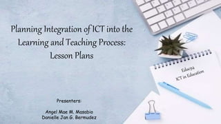 Planning Integration of ICT into the
Learning and Teaching Process:
Lesson Plans
Presenters:
Angel Mae M. Masabio
Danielle Jan G. Bermudez
 