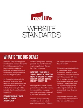 WEBSITE
STANDARDS
What's the BIG DEAL?
Simply put. Every marketing piece
Real Life creates points to the website.
It’s on billboards, posters, fliers,
business cards, newspapers,
everything. It’s the turning point in
our marketing strategy, and it’s the
best marketing tool we have.
On the website, people make the
decision to come to one of our
physical locations. Which means the
more intentional we are about our
website, the more people will be
invited to church, and ultimately, to
know Christ.
It can automatically invite
people to church.
Automatically.
So what’s the big deal? Connecting
people to Real Life. This is the first
step in our pathway to changed
lives. That’s the big deal!
Every single page should
support the idea of connecting
people to Real Life. If it doesn’t
meet that criteria, then the
page isn’t doing it’s job.
Knowing that our website has one
purpose should change the way you
think about it. How many pages
does it take to convey one purpose?
It’s not many. It’s only just a few.
We’re not saying your ministry
shouldn’t have its own website
page. But we are saying if it doesn’t
help people connect to Real Life,
then why have it?
This document provides guidelines
for the visual and verbal
articulation of the Real Life brand,
as directed by our Communications
Team. This guide does NOT mean
that we want you to run free
creating pages! Rather, this piece is
to serve as a quick guide to make
sure any website pages you are
putting together adhere to the
same standards of our designers
created.
If you need ANY assistance at all,
please use the contact information
at the very end of this guide.
 