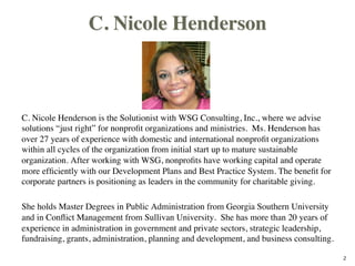 C. Nicole Henderson
C. Nicole Henderson is the Solutionist with WSG Consulting, Inc., where we advise
solutions “just right” for nonproﬁt organizations and ministries. Ms. Henderson has
over 27 years of experience with domestic and international nonproﬁt organizations
within all cycles of the organization from initial start up to mature sustainable
organization. After working with WSG, nonproﬁts have working capital and operate
more efﬁciently with our Development Plans and Best Practice System. The beneﬁt for
corporate partners is positioning as leaders in the community for charitable giving.

She holds Master Degrees in Public Administration from Georgia Southern University
and in Conﬂict Management from Sullivan University. She has more than 20 years of
experience in administration in government and private sectors, strategic leadership,
fundraising, grants, administration, planning and development, and business consulting.
2
 