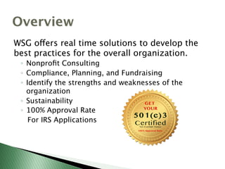 Overview
WSG offers real time solutions to develop the
best practices for the overall organization.
◦  Nonproﬁt Consulting
◦  Compliance, Planning, and Fundraising
◦  Identify the strengths and weaknesses of the
organization
◦  Sustainability
◦  100% Approval Rate
For IRS Applications
 