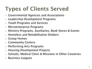 Types of Clients Served
}  Governmental Agencies and Associations
}  Leadership Development Programs
}  Youth Programs and Services
}  Microenterprise Programs
}  Ministry Programs, Auxiliaries, Book Stores & Events
}  Homeless and Rehabilitation Shelters
}  Group Homes
}  Community Centers
}  Performing Arts Programs
}  Housing Development Projects
}  Schools, Medical Clinic & Missions in Other Countries
}  Business Leagues
4
 