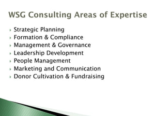 WSG Consulting Areas of Expertise
}  Strategic Planning
}  Formation & Compliance
}  Management & Governance
}  Leadership Development
}  People Management
}  Marketing and Communication
}  Donor Cultivation & Fundraising
 