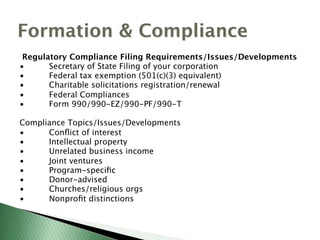 Regulatory Compliance Filing Requirements/Issues/Developments
• Secretary of State Filing of your corporation
• Federal tax exemption (501(c)(3) equivalent)
• Charitable solicitations registration/renewal
• Federal Compliances
• Form 990/990-EZ/990-PF/990-T
Compliance Topics/Issues/Developments
• Conﬂict of interest
• Intellectual property
• Unrelated business income
• Joint ventures
• Program-speciﬁc
• Donor-advised
• Churches/religious orgs
• Nonproﬁt distinctions
Formation & Compliance
 