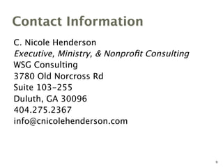 Contact Information
C. Nicole Henderson
Executive, Ministry, & Nonproﬁt Consulting
WSG Consulting
3780 Old Norcross Rd
Suite 103-255
Duluth, GA 30096
404.275.2367
info@cnicolehenderson.com
9
 