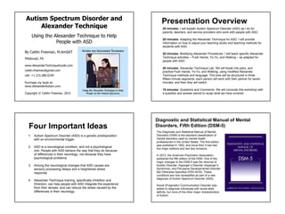 Autism Spectrum Disorder and
Alexander Technique
Using the Alexander Technique to Help
People with ASD
By Caitlin Freeman, M.AmSAT
www.AlexanderTechniqueGuide.com
caitlin.freeman@gmail.com
Copyright © Caitlin Freeman, 2015
Pittsburgh, PA
cell: +1 215.280.0339
Purchase my book at:
www.AlexanderAutism.com
Presentation Overview
20 minutes: I will explain Autism Spectrum Disorder (ASD) as I do for
parents, teachers, and service providers who work with people with ASD.
20 minutes: Adapting the Alexander Technique for ASD. I will provide
information on how to adjust your teaching studio and teaching methods for
students with ASD.
20 minutes: Modifying Alexander Procedures. I will teach specific Alexander
Technique activities – Push Hands, Yo-Yo, and Walking – as adapted for
people with ASD.
45 minutes: Alexander Technique Lab. We will break into pairs, and
practice Push Hands, Yo-Yo, and Walking, using modified Alexander
Technique methods and language. This time will be structured in three
fifteen-minute segments; each person will work with their partner for seven
minutes, and then they will switch.
15 minutes: Questions and Comments. We will conclude this workshop with
a question and answer period to recap what we have covered.
1. Autism Spectrum Disorder (ASD) is a genetic predisposition
with an environmental trigger.
2. ASD is a neurological condition, and not a psychological
one. People with ASD behave the way that they do because
of differences in their neurology, not because they have
psychological problems.
3. Among the neurological changes that ASD causes are
sensory processing delays and a heightened stress
response.
4. Alexander Technique training, specifically Inhibition and
Direction, can help people with ASD integrate the experience
from their senses, and can reduce the stress caused by the
differences in their neurology.
Four Important Ideas
Diagnostic and Statistical Manual of Mental
Disorders, Fifth Edition (DSM-5)
The Diagnostic and Statistical Manual of Mental
Disorders (DSM) is the standard classification of
mental disorders used by mental health
professionals in the United States. The first edition
was published in 1952, and since then it has had
five major editions and two text revisions.
In 2013, the American Psychiatric Association
published the fifth edition of the DSM. One of the
major changes to the DSM-5 was the removal of
Autistic Disorder, Asperger’s Disorder (Asperger’s
Syndrome), and Pervasive Developmental Disorder
Not Otherwise Specified (PDD-NOS). These
conditions are now reclassified as part of a new
diagnosis of Autism Spectrum Disorder (ASD).
Social (Pragmatic) Communication Disorder was
added to diagnose individuals with social skills
deficits, but none of the other major characteristics
of Autism.
 