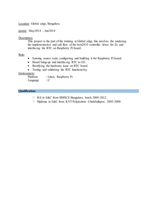 Location: Global edge, Bengaluru
period: May/2014 – Jun/2014
Description:
This project is the part of the training at Global edge, this involves the analyzing
the implementation and call flow of the bcm2835 controller driver for i2c and
interfacing the RTC on Raspberry Pi board.
Role:
 Syncing source code, configuring and building it for Raspberry Pi board.
 Board bring-up and interfacing RTC to I2C.
 Rectifying the hardware issue on RTC board.
 Testing and validating the RTC functionality.
Environment:
Platform : Linux, Raspberry Pi
Language : C
Qualification:
B.E in E&C from BMSCE Bengaluru, batch 2009-2012.
Diploma in E&C from KVT Polytechnic Chickballapur, 2005-2008.
 