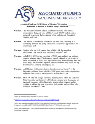 Associated Students, SJSU, Board of Directors’ Resolution ________
Resolution in Support of Student Hunger Initiatives
Whereas, The Associated Students of San José State University is the official
representative body and voice of SJSU’s nearly 33,000 students and is
entrusted to represent the best interest of our students and Associated
Students staff; and
Whereas, The mission of Associated Students of San José State University is to
continually improve the quality of students’ educational opportunities and
experiences; and
Whereas, Students who are food insecure have a higher risk for poor class
performance, and may be more emotionally stressed1; and
Whereas, A Fall 2014 SJSU survey comprised of 5,000 undergraduate and graduate
students indicated that 43% of students recently skipped or cut the size of
meals due to lack of funds, 35% reported choosing between buying food and
basic living and academic expenses, and 40% reported they would use any
food resources available on campus2; and
Whereas, A 2014 study "Addressing Student Homelessness and Hunger" by the
Education Advisory Board, of which SJSU was a participating organization,
delineated best practices and approaches to these issues; and
Whereas, Over 100 other US college campuses, including those within the California
State University and University of California systems have documented an
increased prevalence of food insecurity among college students and are
working to address the issue by creating food pantries and providing other
resources for students34; and
1 http://jn.nutrition.org/content/135/12/2831.long
2 http://www.sjsu.edu/wellness/foodresources/Survey%20Data.pdf
3 http://www.washingtonpost.com/local/more-college-students-battle-hunger-as-education-and-
living-costs-rise/2014/04/09/60208db6-bb63-11e3-9a05-c739f29ccb08_story.html
4 http://www.kddietetics.com/images/student-food-insecurity-the-skeleton-in-the-university-
closet_march2011.pdf
 