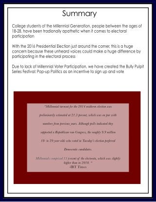 Summary
CollegestudentsoftheMIllennialGeneration,peoplebetweentheagesof
18-28,havebeentradionallyapatheticwhenitcomestoelectoral
participation
Withthe2016PresidentialElectionjustaroundthecorner,thisisahuge
concernbecausetheseunheardvoicescouldmakeahugedifferenceby
participatingintheelectoralprocess
DuetolackofMillennialDuetolackofMillennialVoterParticipation,wehavecreatedtheBullyPulpit
SeriesFestival:Pop-upPoliticsasanincentivetosignupandvote
“Millennialturnoutforthe2014midtermelectionwas
preliminarilyestimatedat21.3percent,whichwasonparwith
numbersfrompreviousyears.Althoughpollsindicatedthey
supportedaRepublican-runCongress,theroughly9.9million
18-to29-year-oldswhovotedinTuesday'selectionpreferred
Democraticcandidates.
Millennialscomprised13peMillennialscomprised13percentoftheelectorate,whichwasslightly
higherthanin2010.“
-IBTTimes
 