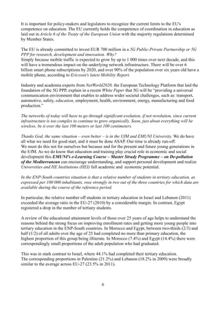 It is important for policy-makers and legislators to recognize the current limits to the EU's
competence on education. The EU currently holds the competence of coordination in education as
laid out in Article 6 of the Treaty of the European Union with the majority regulations determined
by Member States.
The EU is already committed to invest EUR 700 million in a 5G Public-Private Partnership or 5G
PPP for research, development and innovation. Why?
Simply because mobile traffic is expected to grow by up to 1 000 times over next decade, and this
will have a tremendous impact on the underlying network infrastructure. There will be over 6
billion smart phone subscriptions by 2020, and over 90% of the population over six years old have a
mobile phone, according to Ericsson's latest Mobility Report.
Industry and academia experts from NetWorld2020, the European Technology Platform that laid the
foundation of the 5G PPP, explain in a recent White Paper that 5G will be “providing a universal
communication environment that enables to address wider societal challenges, such as: transport,
automotive, safety, education, employment, health, environment, energy, manufacturing and food
production.”
The networks of today will have to go through significant evolution, if not revolution, since current
infrastructure is too complex to continue to grow organically. Soon, just about everything will be
wireless, be it over the last 100 meters or last 100 centimeters.
Thanks God, the same situation – even better – is in the UfM and EMUNI University. We do have
all what we need for good start, and it must be done ASAP. Our time is already run-off.
We must do this not for ourselves but because and for the present and future young generations in
the UfM. As we do know that education and training play crucial role in economic and social
development this EMUNI's e-Learning Course – Master Strudy Programme – on De-pollution
of the Mediterranean can encourage understanding, and support personal development and realize
Universities and HE Institutions (HEI) full academic and economic potential.
In the ENP-South countries situation is that a relative number of students in tertiary education, as
expressed per 100 000 inhabitants, rose strongly in two out of the three countries for which data are
available during the course of the reference period.
In particular, the relative number off students in tertiary education in Israel and Lebanon (2011)
exceeded the average ratio in the EU-27 (2010) by a considerable margin. In contrast, Egypt
registered a drop in the number of tertiary students.
A review of the educational attainment levels of those over 25 years of age helps to understand the
reasons behind the strong focus on improving enrollment rates and getting more young people into
tertiary education in the ENP-South countries. In Morocco and Egypt, between two-thirds (2/3) and
half (1/2) of all adults over the age of 25 had completed no more than primary education, the
highest proportion of this group being illiterate. In Morocco (7.4%) and Egypt (14.4%) there were
correspondingly small proportions of the adult population who had graduated.
This was in stark contrast to Israel, where 44.1% had completed their tertiary education.
The corresponding proportions in Palestine (21.2%) and Lebanon (18.2% in 2009) were broadly
similar to the average across EU-27 (23.5% in 2011).
6
 