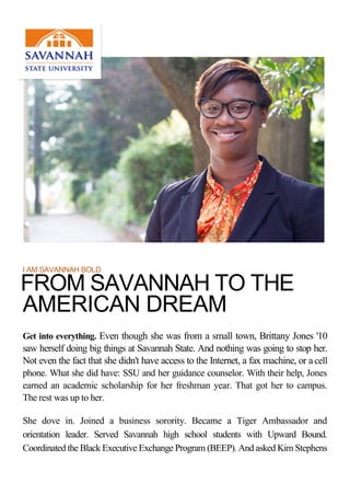 I AM SAVANNAH BOLD
FROM SAVANNAH TO THE
AMERICAN DREAM
Get into everything. Even though she was from a small town, Brittany Jones '10
saw herself doing big things at Savannah State. And nothing was going to stop her.
Not even the fact that she didn't have access to the Internet, a fax machine, or acell
phone. What she did have: SSU and her guidance counselor. With their help, Jones
earned an academic scholarship for her freshman year. That got her to campus.
The rest was up to her.
She dove in. Joined a business sorority. Became a Tiger Ambassador and
orientation leader. Served Savannah high school students with Upward Bound.
Coordinated the Black Executive Exchange Program (BEEP). And asked Kim Stephens
 