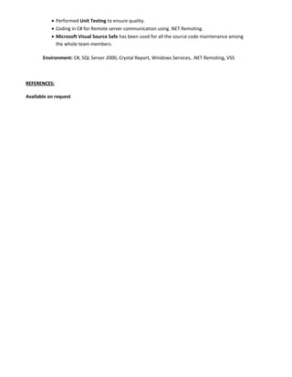 • Performed Unit Testing to ensure quality.
• Coding in C# for Remote server communication using .NET Remoting.
• Microsoft Visual Source Safe has been used for all the source code maintenance among
the whole team members.
Environment: C#, SQL Server 2000, Crystal Report, Windows Services, .NET Remoting, VSS
REFERENCES:
Available on request
 