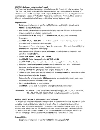 DE-ASSIST (Delaware modernization Project)
This Project is a Web based application. It is a Delaware Gvt. Project. It is take care about Child
Care, Food care, Medical Care, Health Care of citizen and non-citizen people in Delaware. It’s
take care about benefits for people which are provided by Delaware State Gvt. Application will
handle complex process of Verification, Approval and commit the Payment. There are some
different modules including Self-Services, Eligibility, Worker Web and Intek.
Responsibilities
• Design and development of web Form of Self-Services and Eligibility Module using
ASP.NET and DevAx Controls.
• Was actively involved in all the phases of SDLC processes starting from design till final
implementation in production environment.
• Created GUI in ASP.Net using .NET / DevAx Controls, C#, AJAX, MVC and Entity
Framework.
• Used CSS, HTML, and JQUERY extensively to create the presentation layer for client side
code execution for basic data validations etc.
• Developed web forms using Master Pages, DevAx controls, HTML controls and CSS Style
sheets for the unique look for the page.
• Developed the web application using AJAX, JQuery, HTML and performed client side
validation using JavaScript.
• Coding in C#, ASP.NET, HTML, LINQ, DevAx.
• Used MVC & Entity Framework using ASP.NET with C#
• Used ADO.NET for data interaction between the web application and the Database.
• Retrieved data from SQL Server database and placed inside the DevAx Controls Like
Repeater, DataGridView and other data binding controls.
• Working with WCF for getting data from original data source of Gvt..
• Used SQL client access for database connections. Used SQL profiler to optimize SQL query.
• Design reports using DevAx Reports.
• Responsible for writing complex SQL Queries using complex joins like inner, outer, cross
and self to implement complex business logic.
• Performed Unit Testing to ensure quality.
• Used TFS for source code maintenance among the whole team members.
Environment : ASP.NET,C# 3.0, SQL Server 2008, Web Technology, AJAX, TFS, WCF, Java Script,
TFS, LINQ, HTML, CSS, JQUERY, MVC, Entity Framework, DevAx Controls
WCAIS (Common Wealth of Pennsylvania Labor & Industry )
This Project is a Web and windows based application. It is a Pennsylvania Gvt. Project. It is taken
care about health and injuries of labor. It is handle a flow of verification and commit the
payment cycle of injured or dead labor. There are several modules including Health care, EDI,
Self-insurance, Medic-Care etc. this application is used by Insurance agency and Pennsylvania
Gvt. All flow work base on FROI and SROI. This application handle very complex structure of
FROI and SROI(8 type of transaction of FROI and 14 type of Transaction of SROI).
Responsibilities
• Design and development of web Form of EDI Module using ASP.NET.
 