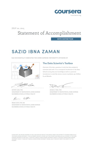 coursera.org
Statement of Accomplishment
WITH DISTINCTION
JULY 02, 2015
SAZID IBNA ZAMAN
HAS SUCCESSFULLY COMPLETED THE JOHNS HOPKINS UNIVERSITY'S OFFERING OF
The Data Scientist’s Toolbox
Overview of the data, questions, & tools that data analysts &
scientists work with. It is a conceptual introduction to the ideas
behind turning data into knowledge as well as a practical
introduction to tools like version control, markdown, git, GitHub,
R, and RStudio.
JEFFREY LEEK, PHD
DEPARTMENT OF BIOSTATISTICS, JOHNS HOPKINS
BLOOMBERG SCHOOL OF PUBLIC HEALTH
ROGER D. PENG, PHD
DEPARTMENT OF BIOSTATISTICS, JOHNS HOPKINS
BLOOMBERG SCHOOL OF PUBLIC HEALTH
BRIAN CAFFO, PHD, MS
DEPARTMENT OF BIOSTATISTICS, JOHNS HOPKINS
BLOOMBERG SCHOOL OF PUBLIC HEALTH
PLEASE NOTE: THE ONLINE OFFERING OF THIS CLASS DOES NOT REFLECT THE ENTIRE CURRICULUM OFFERED TO STUDENTS ENROLLED AT
THE JOHNS HOPKINS UNIVERSITY. THIS STATEMENT DOES NOT AFFIRM THAT THIS STUDENT WAS ENROLLED AS A STUDENT AT THE JOHNS
HOPKINS UNIVERSITY IN ANY WAY. IT DOES NOT CONFER A JOHNS HOPKINS UNIVERSITY GRADE; IT DOES NOT CONFER JOHNS HOPKINS
UNIVERSITY CREDIT; IT DOES NOT CONFER A JOHNS HOPKINS UNIVERSITY DEGREE; AND IT DOES NOT VERIFY THE IDENTITY OF THE
STUDENT.
 