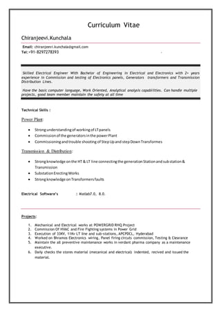 Curriculum Vitae
Chiranjeevi.Kunchala
Email: chiranjeevi.kunchala@gmail.com
Tel:+91-8297278393 .
Skilled Electrical Engineer With Bachelor of Engineering in Electrical and Electronics with 2+ years
experience in Commission and testing of Electronics panels, Generators transformers and Transmission
Distribution Lines.
Have the basic computer language, Work Oriented, Analytical analysis capabilities. Can handle multiple
projects, good team member maintain the safety at all time
Technical Skills :
Power Plant:
 Strongunderstandingof workingof LTpanels
 Commissionof the generatorsinthe powerPlant
 Commissioningandtrouble shooting of StepUpand stepDownTransformes
Transmission & Distribution:
 Strongknowledge onthe HT & LT line connectingthe generationStationandsubstation&
Transmission
 SubstationErectingWorks
 Strongknowledge onTransformersfaults
Electrical Software’s : Matlab7.0, 8.0.
Projects:
1. Mechanical and Electrical works at POWERGRID RHQ Project
2. Commission Of HVAC and Fire Fighting systems in Power Grid
3. Execution of 33KV, 11Kv LT line and sub-stations, APCPDCL, Hyderabad
4. Worked on Bhramos Electronics wiring, Panel firing circuts commission, Testing & Clearance
5. Maintain the all preventive maintenance works in verdant pharma company as a maintenance
executive.
6. Daily checks the stores material (mecanical and electrical) indented, recived and issued the
material.
 