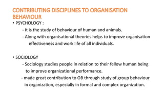 • PSYCHOLOGY :
- It is the study of behaviour of human and animals.
- Along with organisational theories helps to improve organisation
effectiveness and work life of all individuals.
• SOCIOLOGY
- Sociology studies people in relation to their fellow human being
to improve organizational performance.
- made great contribution to OB through study of group behaviour
in organization, especially in formal and complex organization.
 